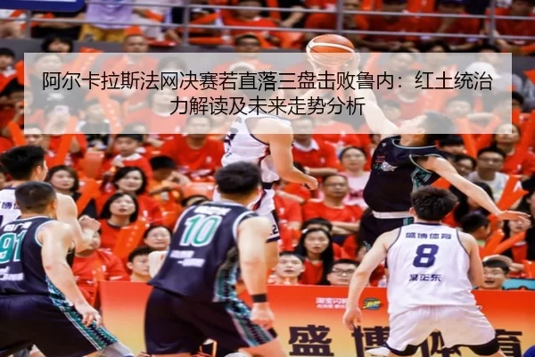 阿尔卡拉斯法网决赛若直落三盘击败鲁内：红土统治力解读及未来走势分析